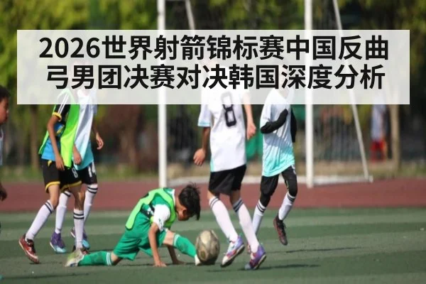 2026世界射箭锦标赛中国反曲弓男团决赛对决韩国深度分析